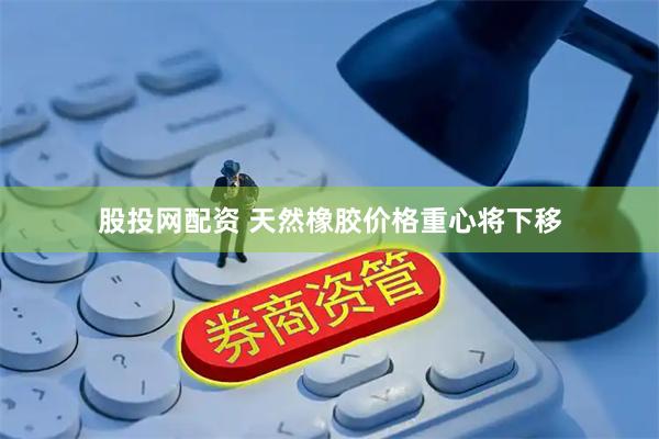 股投网配资 天然橡胶价格重心将下移