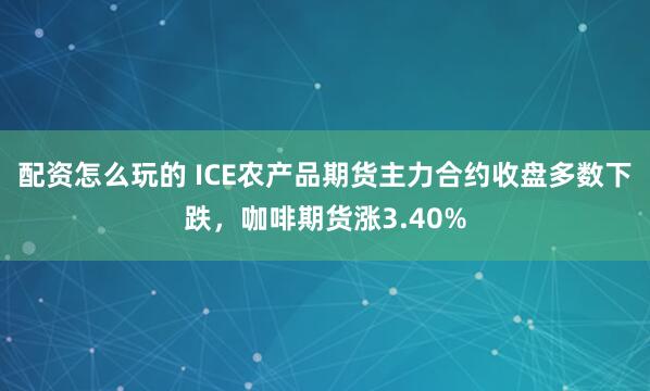 配资怎么玩的 ICE农产品期货主力合约收盘多数下跌，咖啡期货涨3.40%