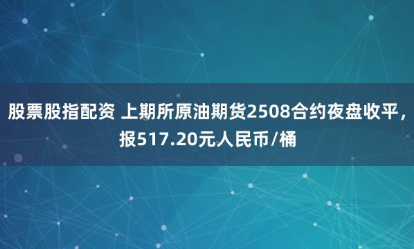 股票股指配资 上期所原油期货2508合约夜盘收平，报517.20元人民币/桶