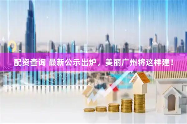 配资查询 最新公示出炉，美丽广州将这样建！