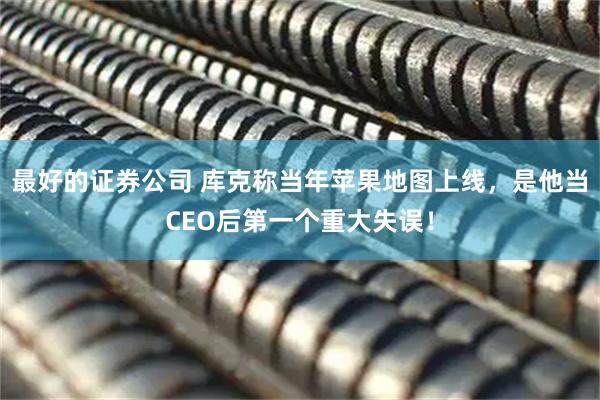 最好的证券公司 库克称当年苹果地图上线，是他当CEO后第一个重大失误！
