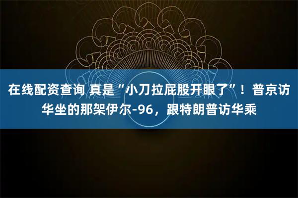 在线配资查询 真是“小刀拉屁股开眼了”！普京访华坐的那架伊尔-96，跟特朗普访华乘